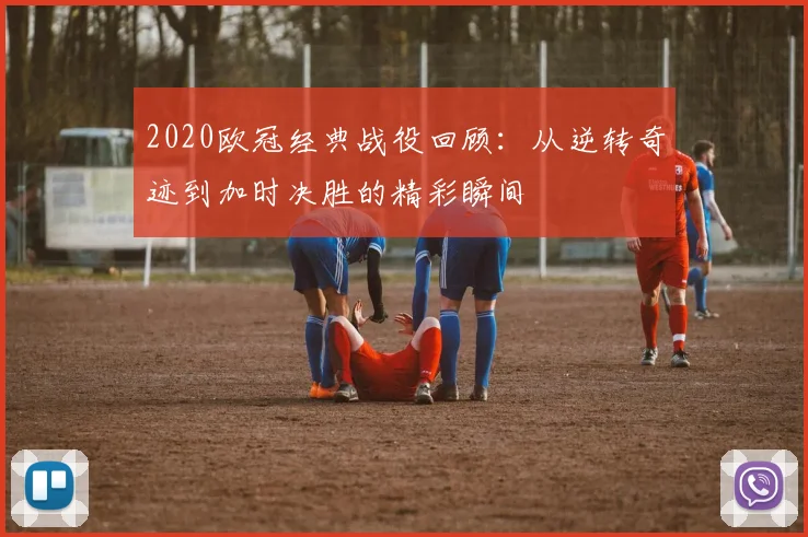 2020欧冠经典战役回顾：从逆转奇迹到加时决胜的精彩瞬间