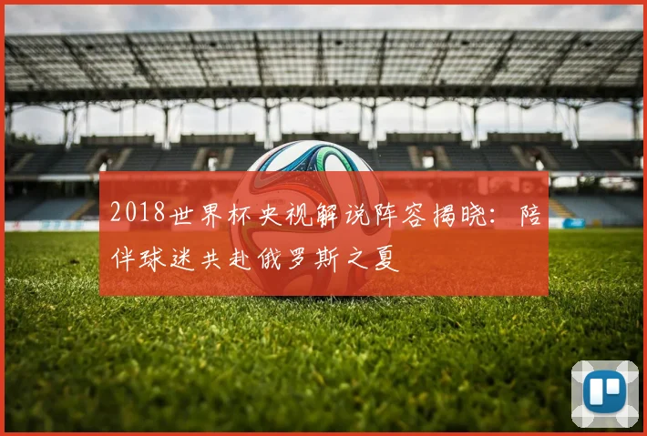 2018世界杯央视解说阵容揭晓：陪伴球迷共赴俄罗斯之夏