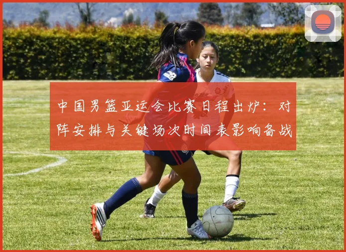 中国男篮亚运会比赛日程出炉：对阵安排与关键场次时间表影响备战