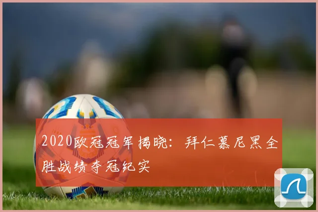 2020欧冠冠军揭晓：拜仁慕尼黑全胜战绩夺冠纪实