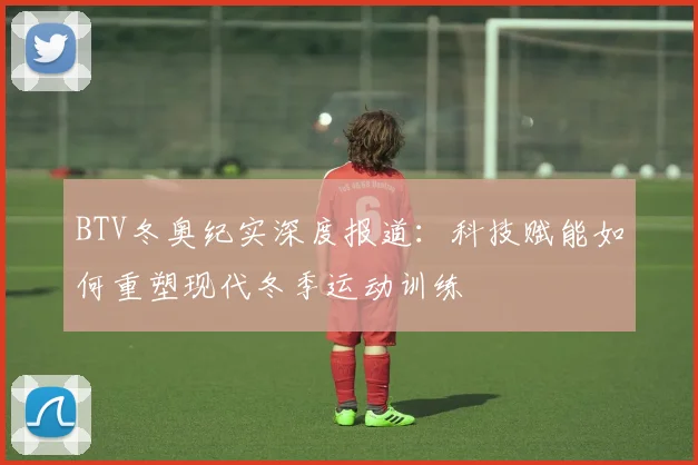 BTV冬奥纪实深度报道：科技赋能如何重塑现代冬季运动训练