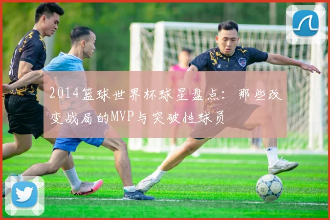 2014篮球世界杯球星盘点：那些改变战局的MVP与突破性球员