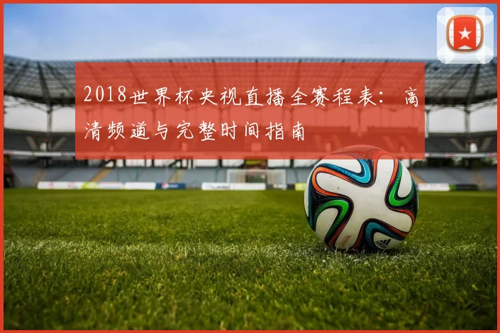 2018世界杯央视直播全赛程表：高清频道与完整时间指南