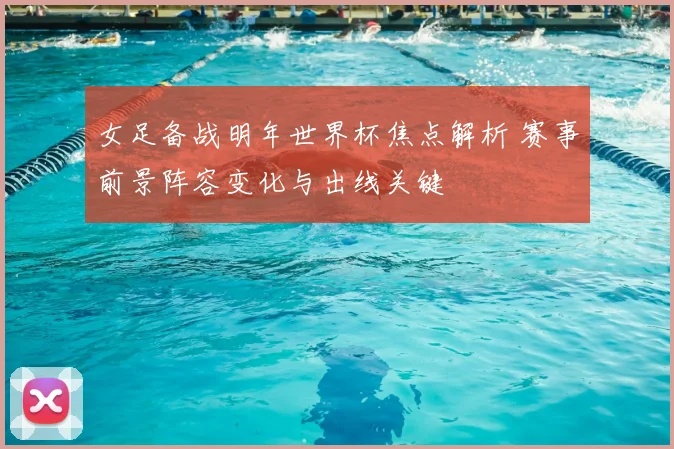 女足备战明年世界杯焦点解析 赛事前景阵容变化与出线关键