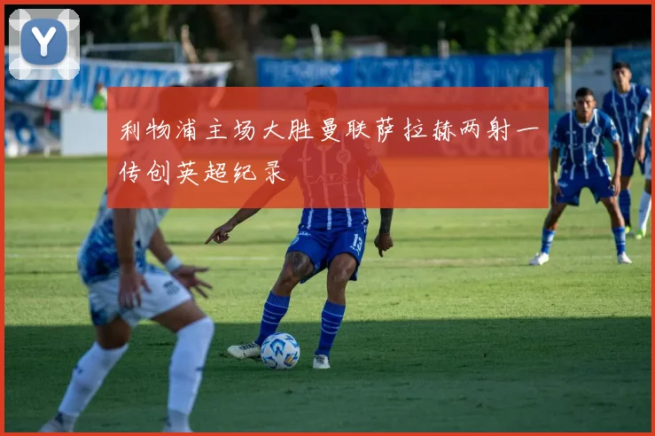 利物浦主场大胜曼联萨拉赫两射一传创英超纪录