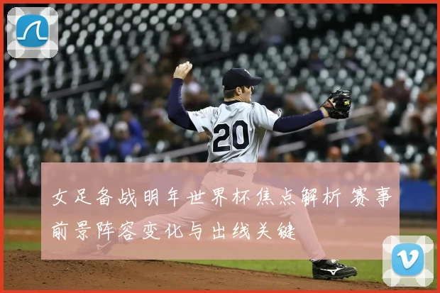 女足备战明年世界杯焦点解析 赛事前景阵容变化与出线关键